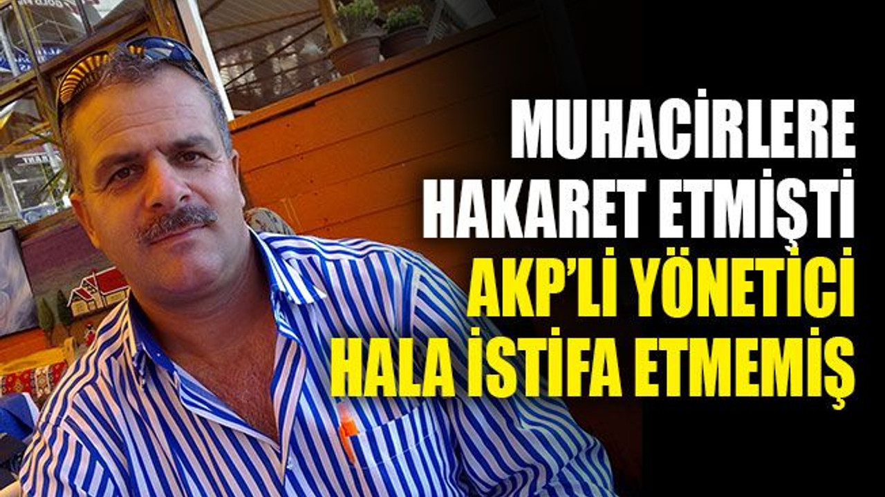 Muhacirlere hakaret etmişti, AKP’li yönetici hala istifa etmemiş!