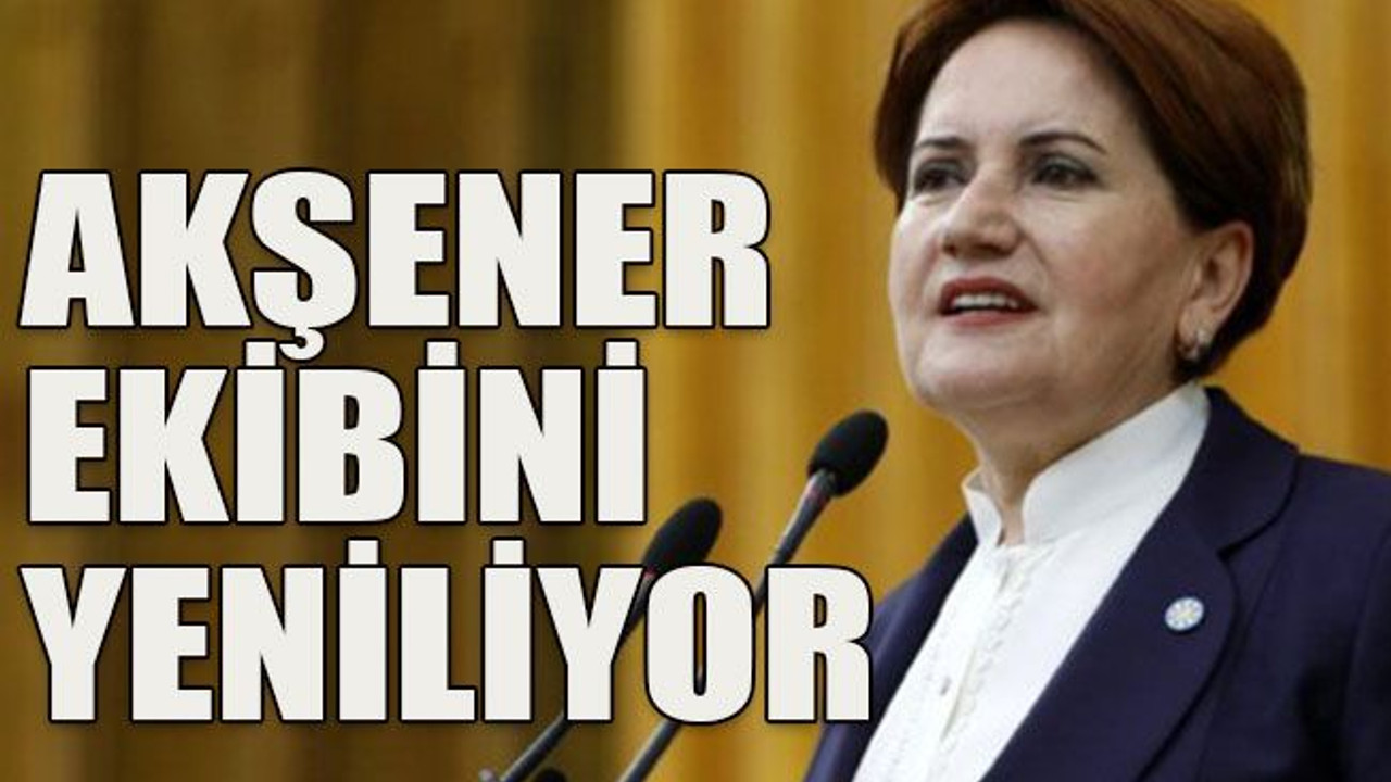 Akşener ekibini yeniliyor