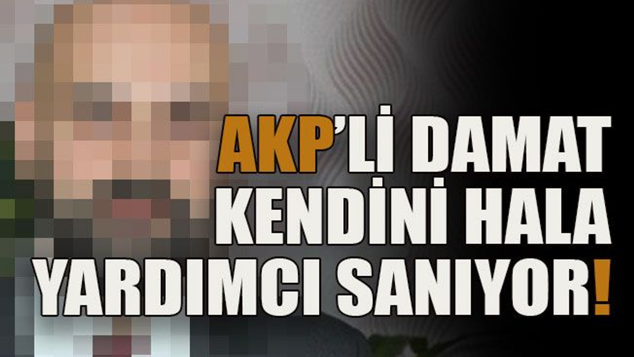 AKP’li damat kendini hala yardımcı sanıyor!