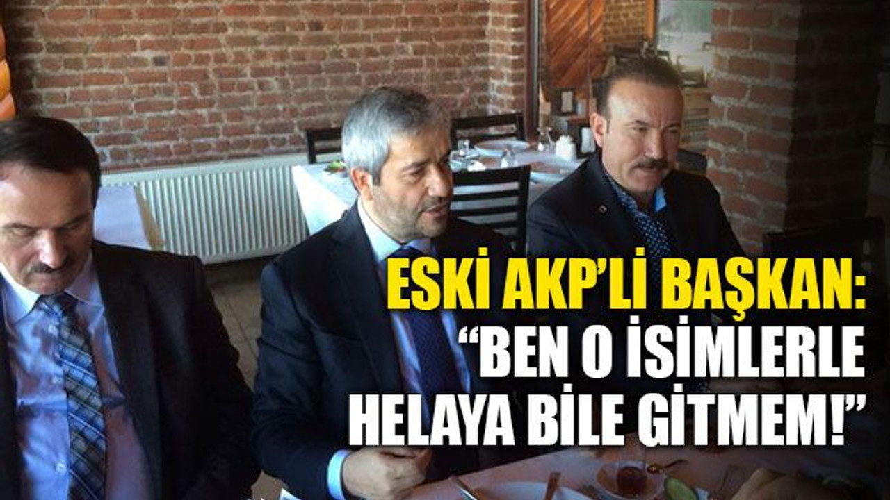 Eski AKP’li başkan: Ben o isimlerle helaya bile gitmem!