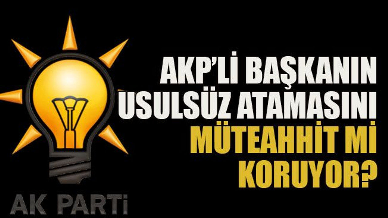 AKP’li başkanın usulsüz atamasını müteahhit mi koruyor?