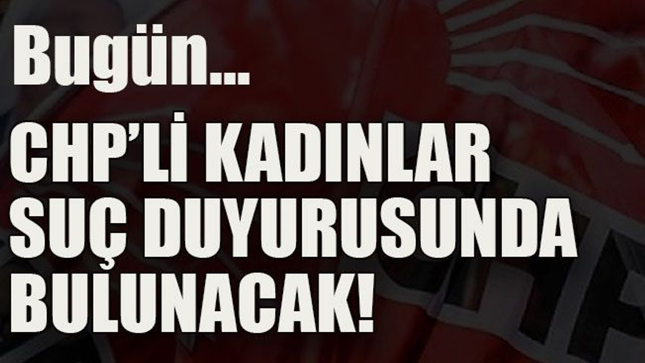 Bugün… CHP’li kadınlar suç duyurusunda bulunacak!