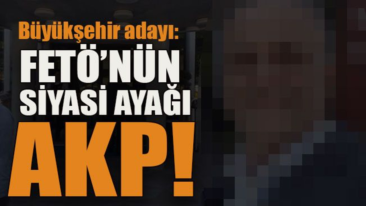 Büyükşehir adayı: FETÖ’nün siyasi ayağı AKP!