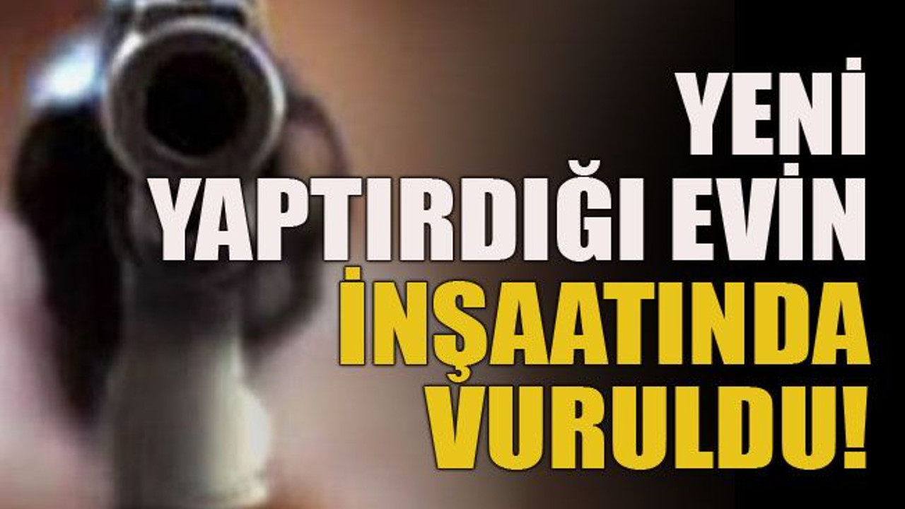 Yeni yaptırdığı evin inşaatında vuruldu!