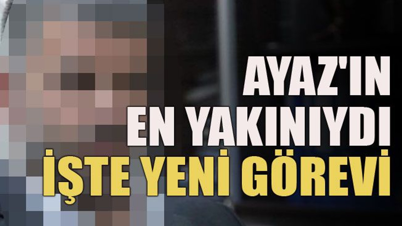 Ayaz'ın en yakınıydı… İşte yeni görevi