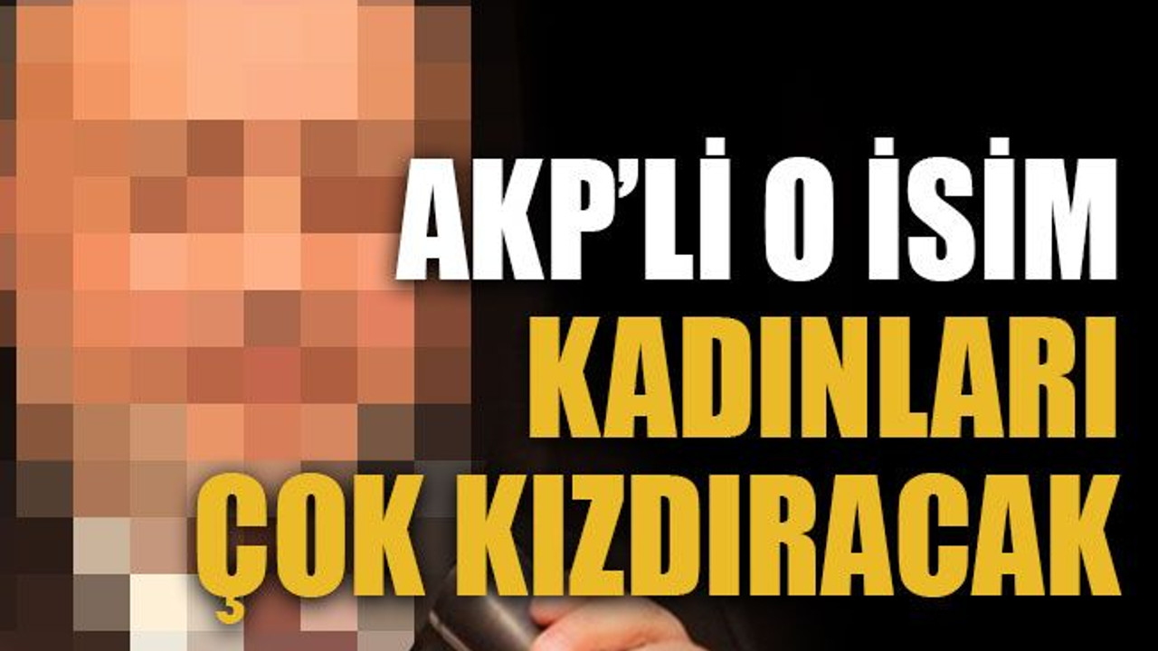 AKP’li o isim kadınları çok kızdıracak