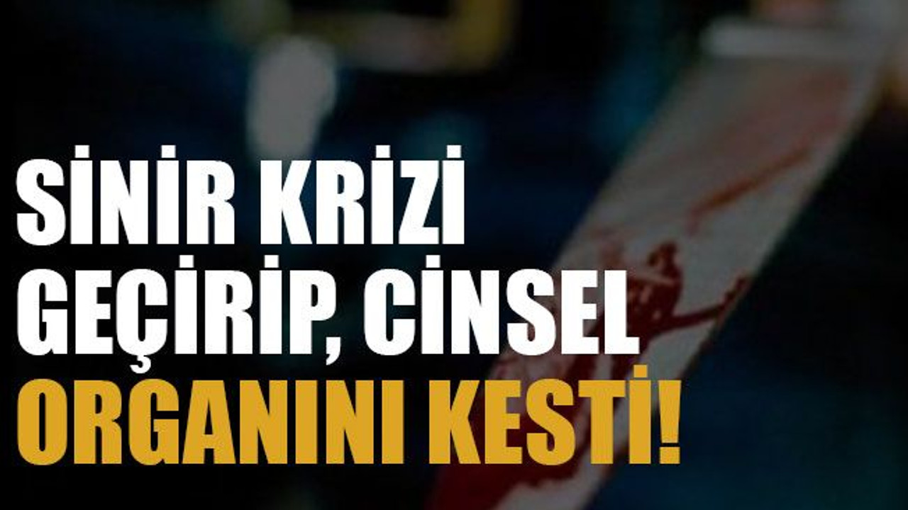 Sinir krizi geçirip, cinsel organını kesti!