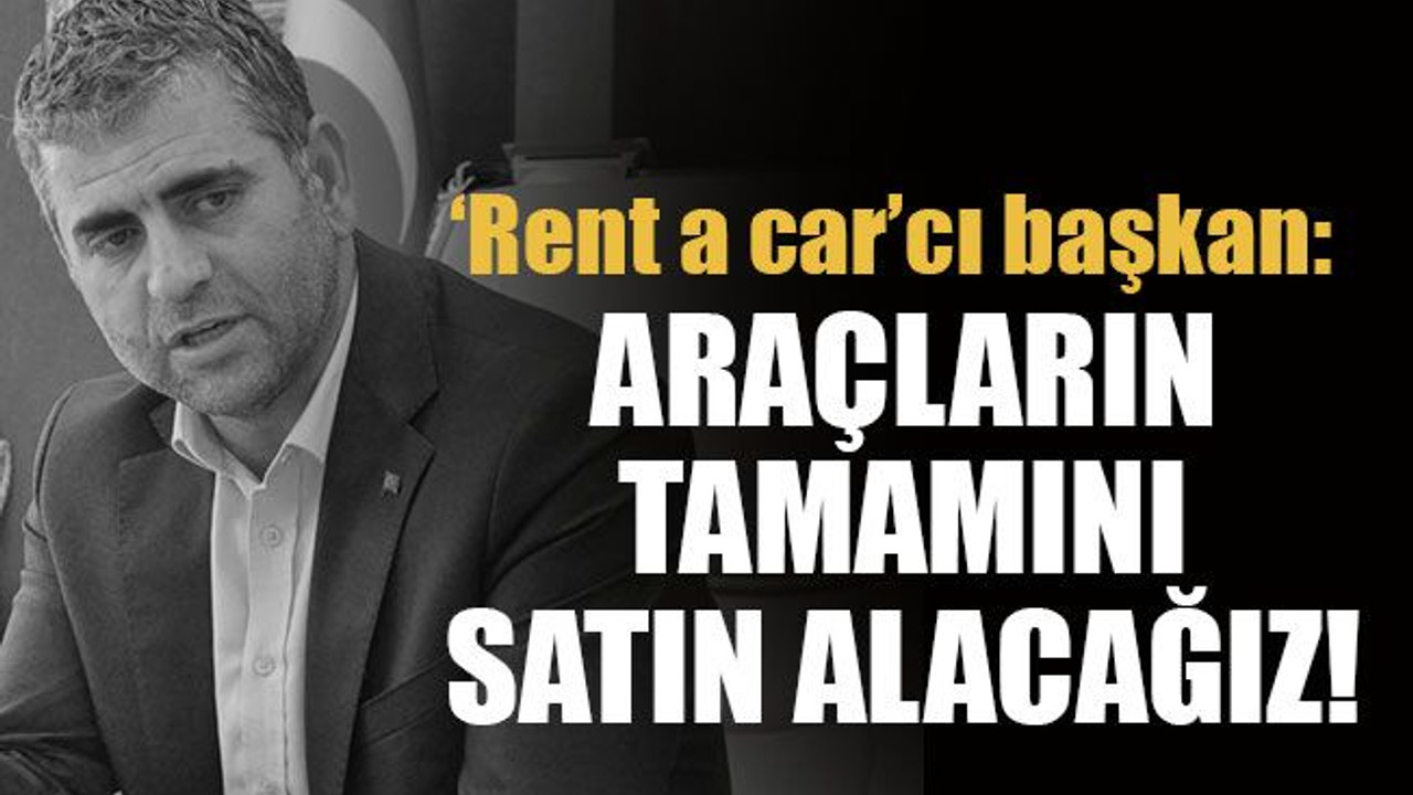 ‘Rent a car’cı başkan: Araçların tamamını satın alacağız!