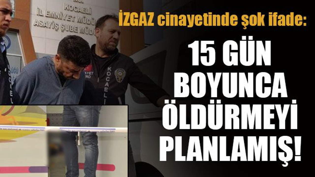İZGAZ cinayetinde şok ifade: 15 gün boyunca öldürmeyi planlamış!