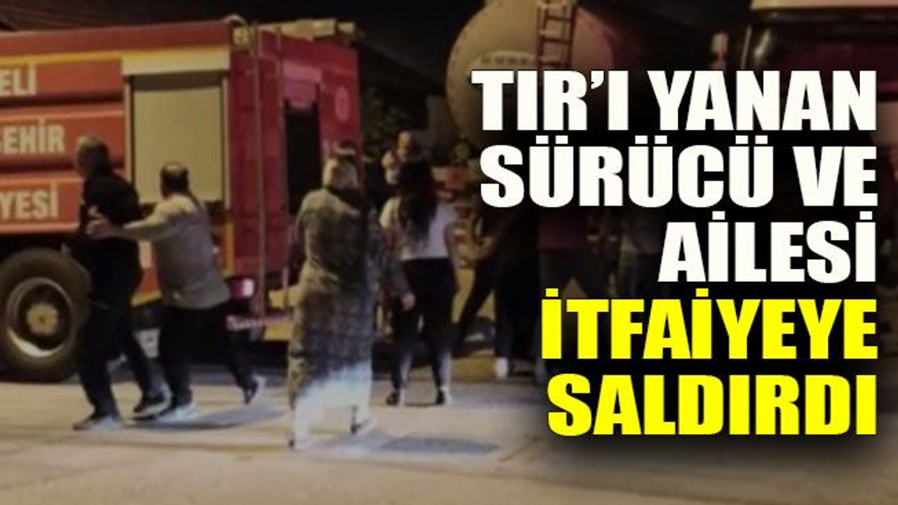 TIR’ı yanan sürücü ve ailesi itfaiyeye saldırdı
