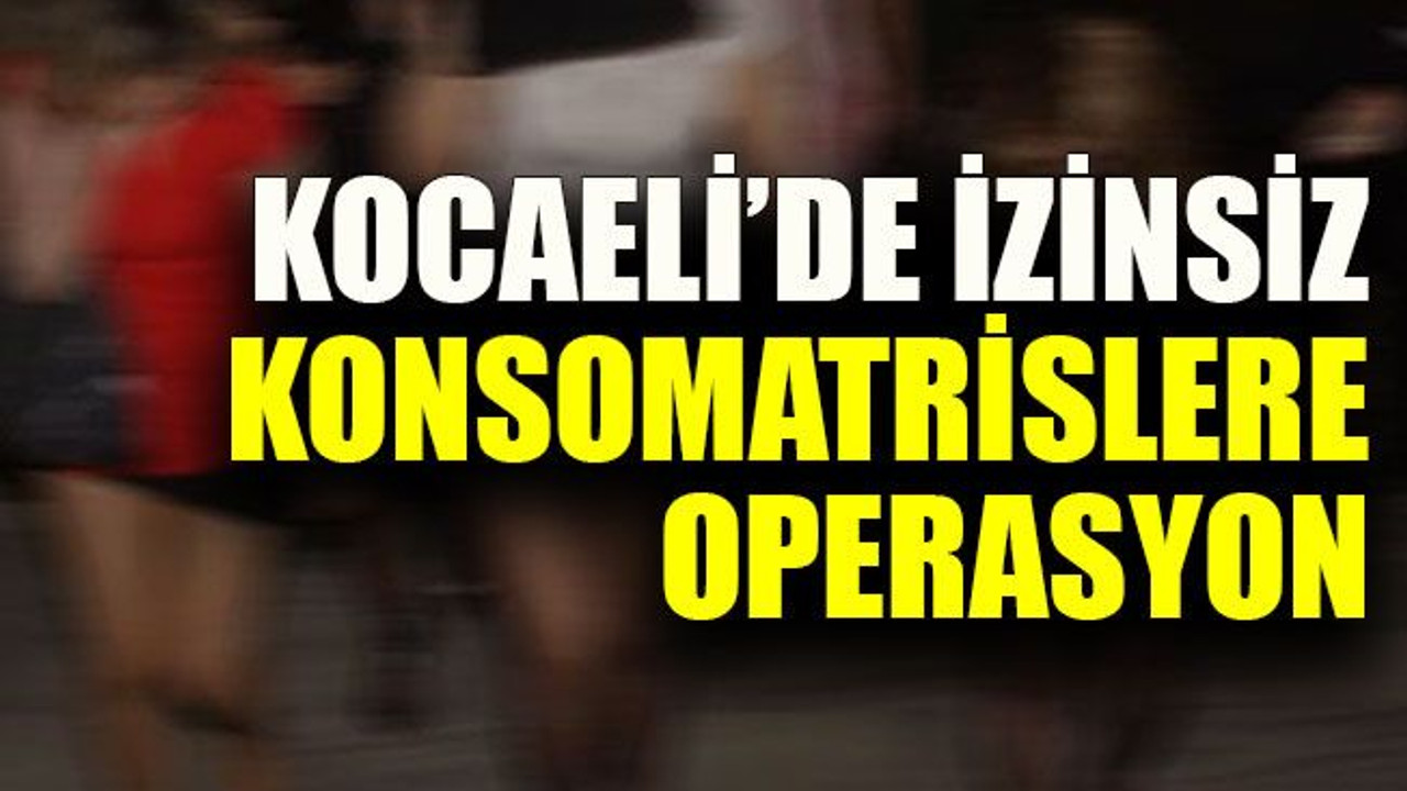 Kocaeli’de izinsiz konsomatrislere operasyon