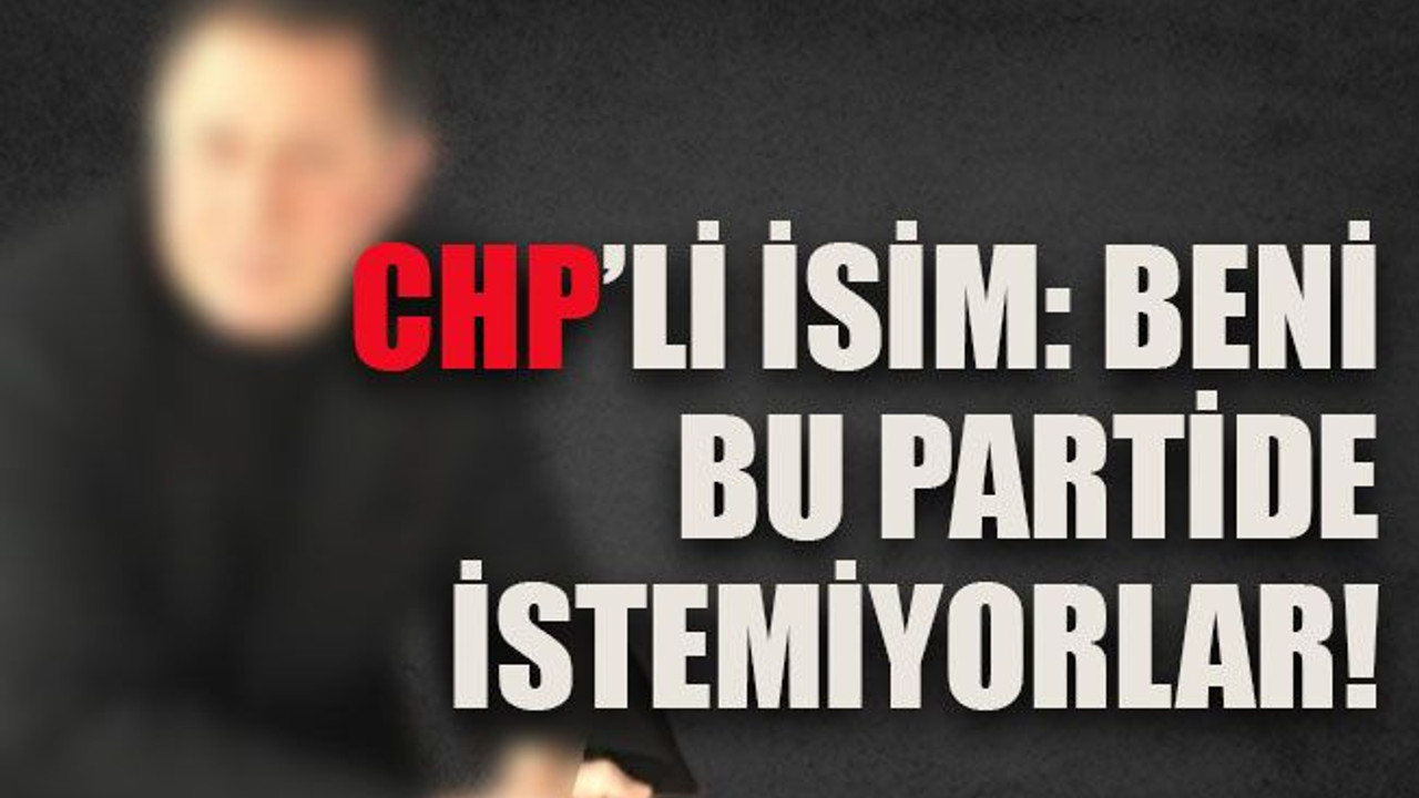 CHP’li isim: beni bu partide istemiyorlar!