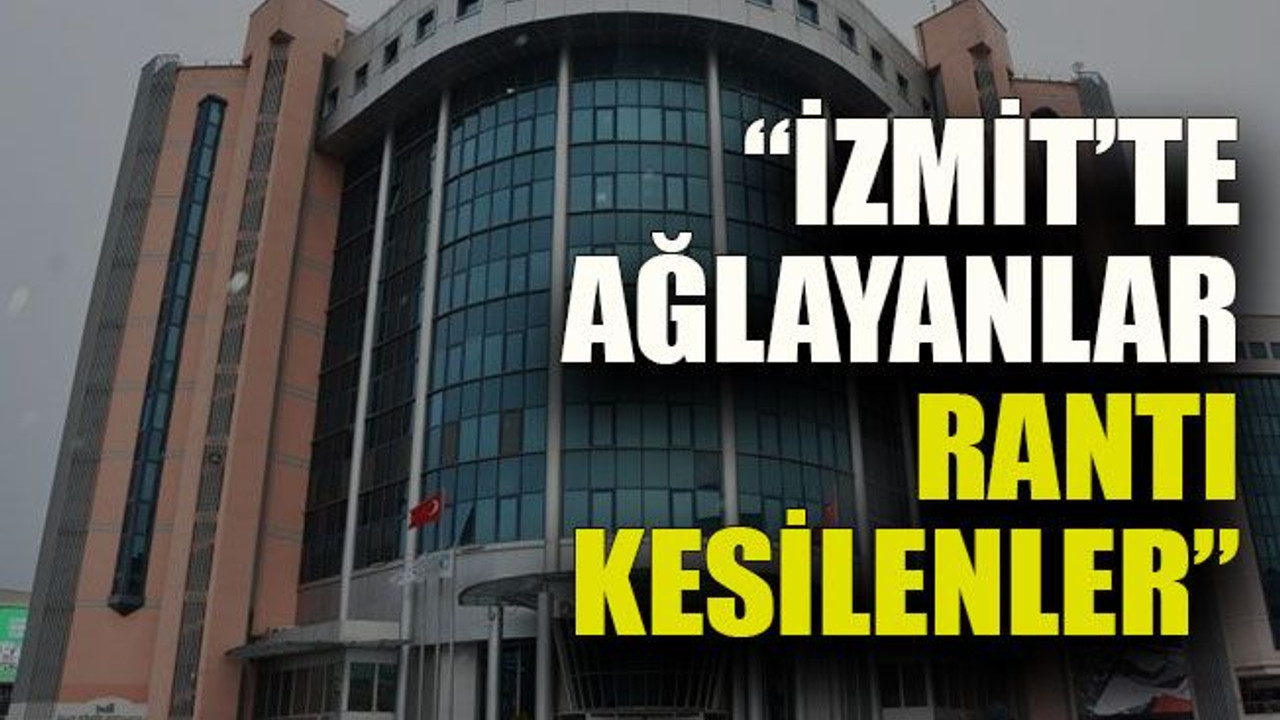 “İzmit’te ağlayanlar rantı kesilenler”