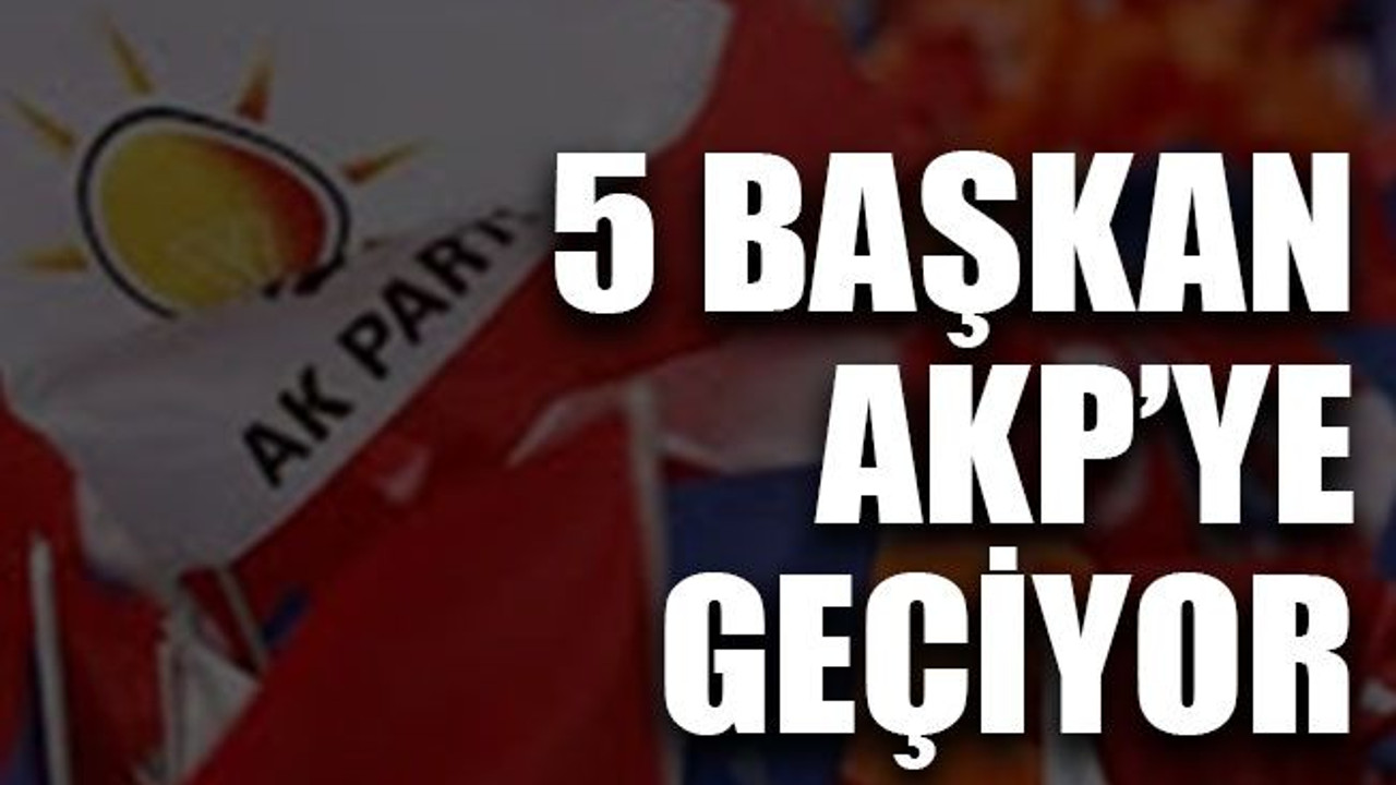 5 başkan AKP’ye geçiyor