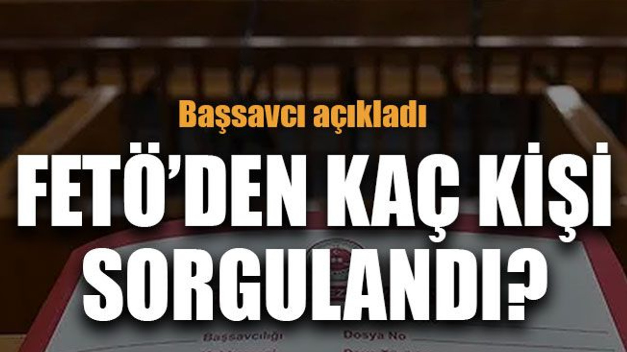 Başsavcı açıkladı FETÖ’den kaç kişi sorgulandı?