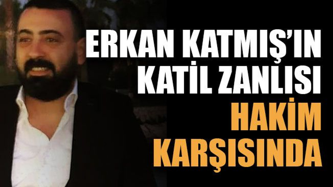 Erkan Katmış’ın katil zanlısı hakim karşısında