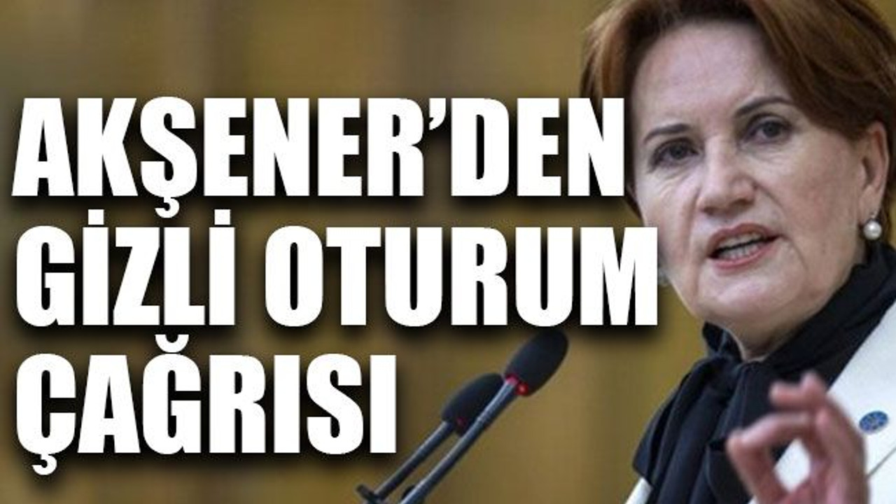 Akşener’den gizli oturum çağrısı