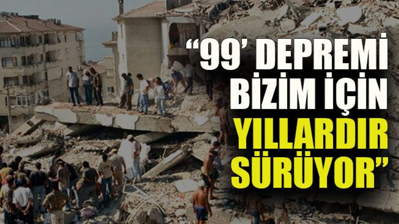 “99’ depremi bizim için yıllardır sürüyor”