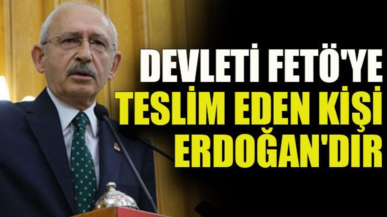 Kılıçdaroğlu: Devleti FETÖ'ye teslim eden kişi Erdoğan'dır
