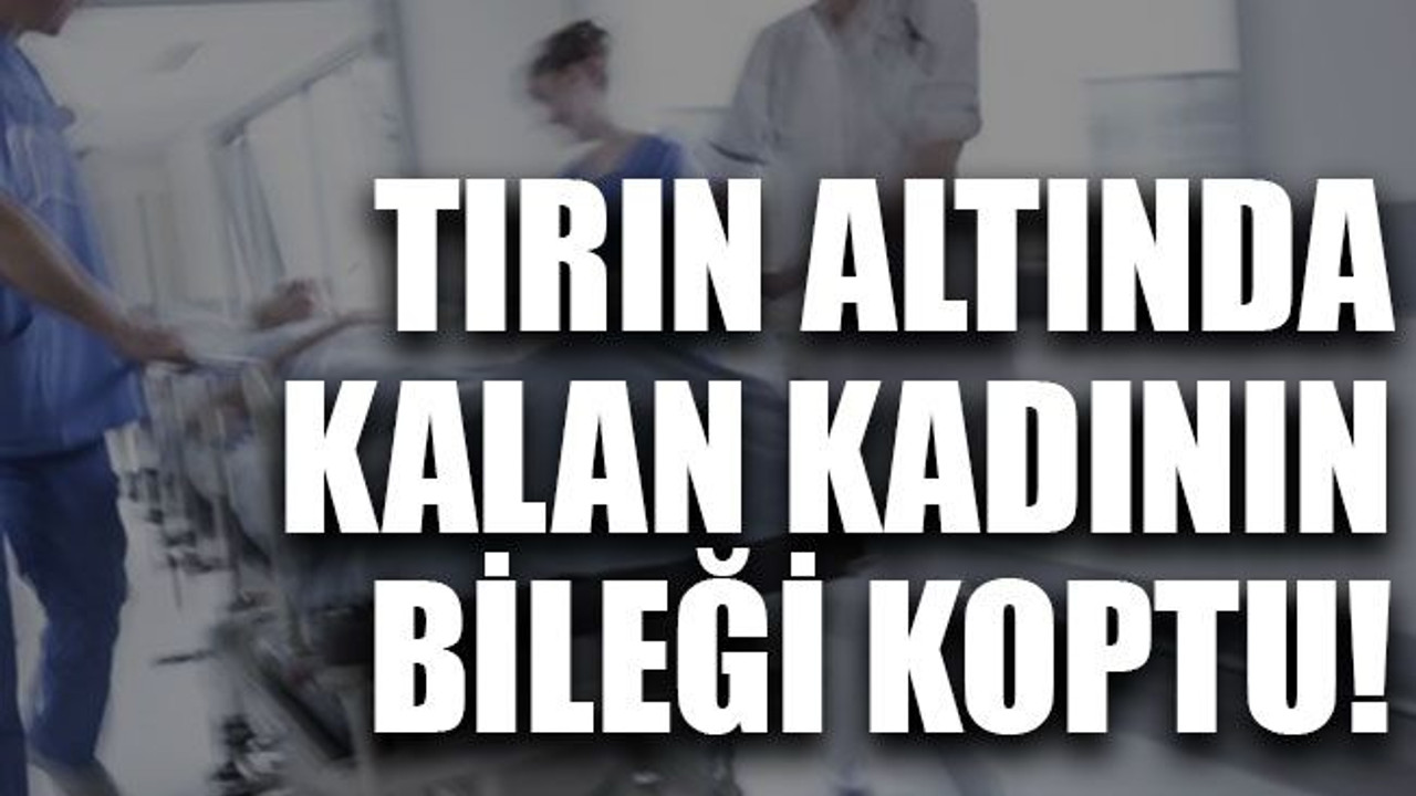 Tırın altında kalan kadının bileği koptu!