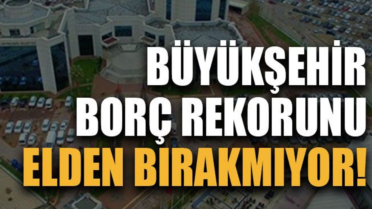 Büyükşehir borç rekorunu elden bırakmıyor