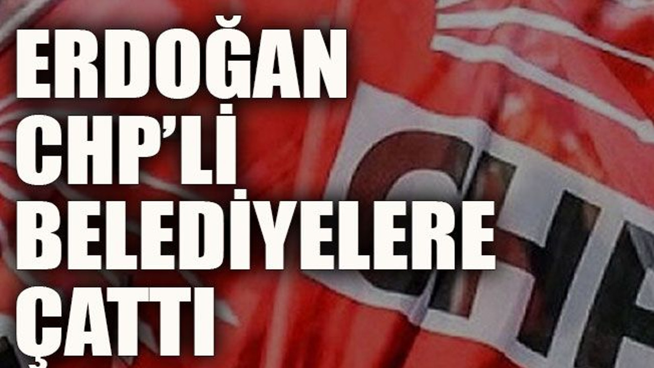Erdoğan CHP’li belediyelere çattı