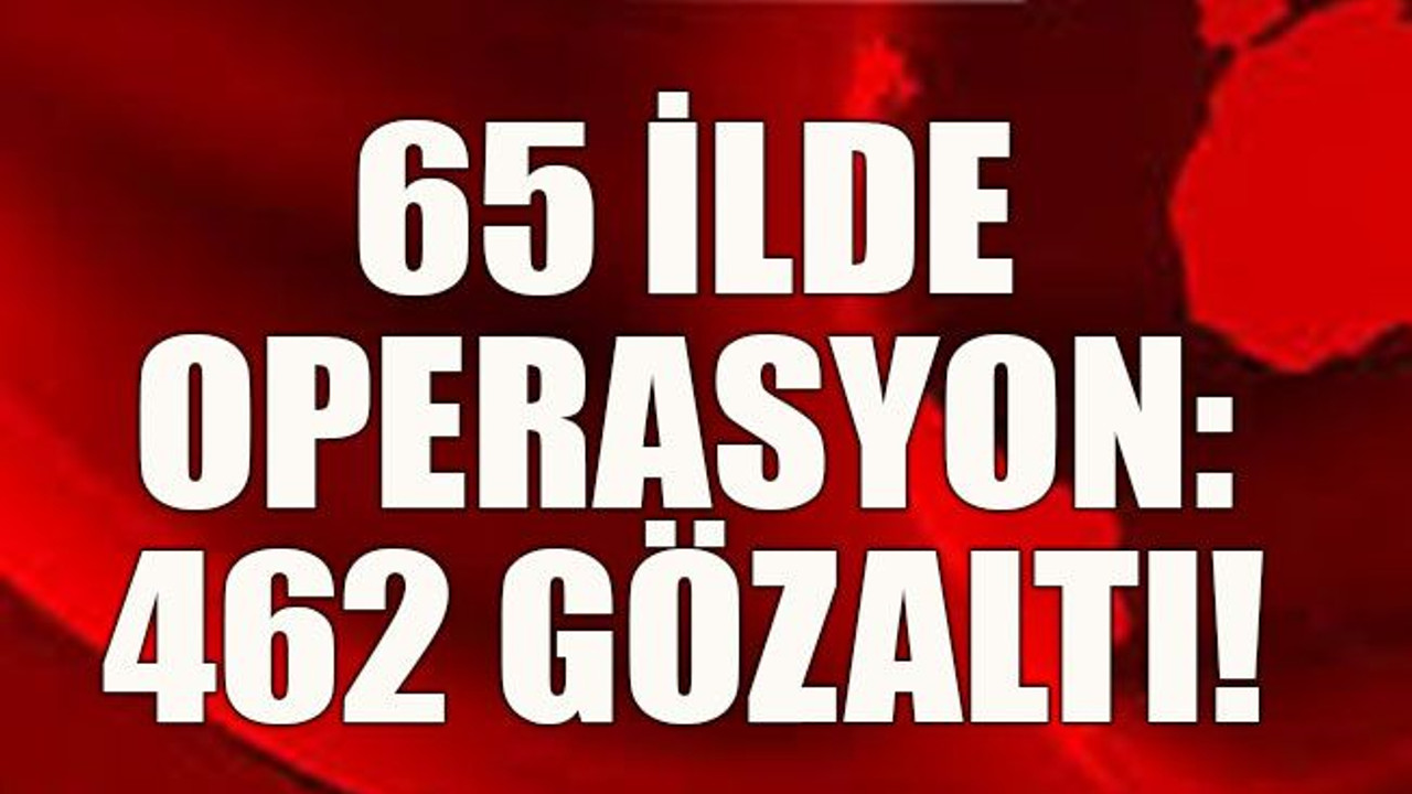 65 ilde operasyon: 462 gözaltı!