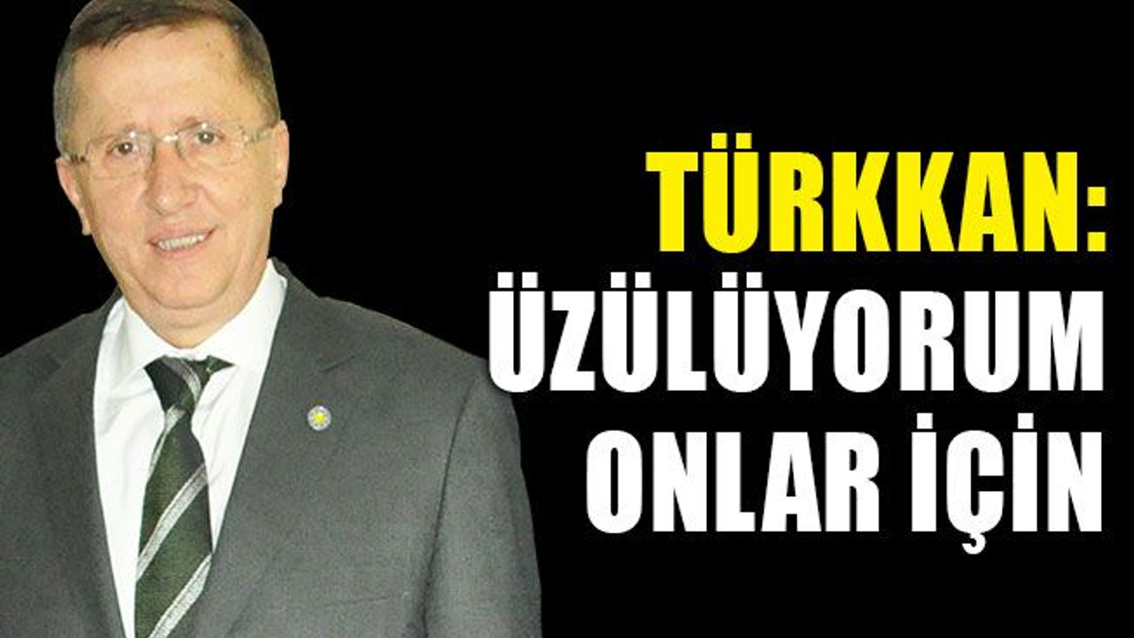 Türkkan: Üzülüyorum onlar için