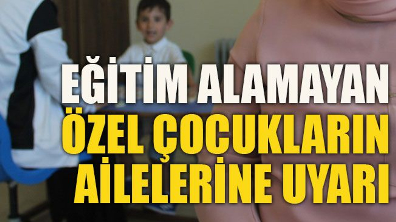 Eğitim alamayan özel çocukların ailelerine uyarı