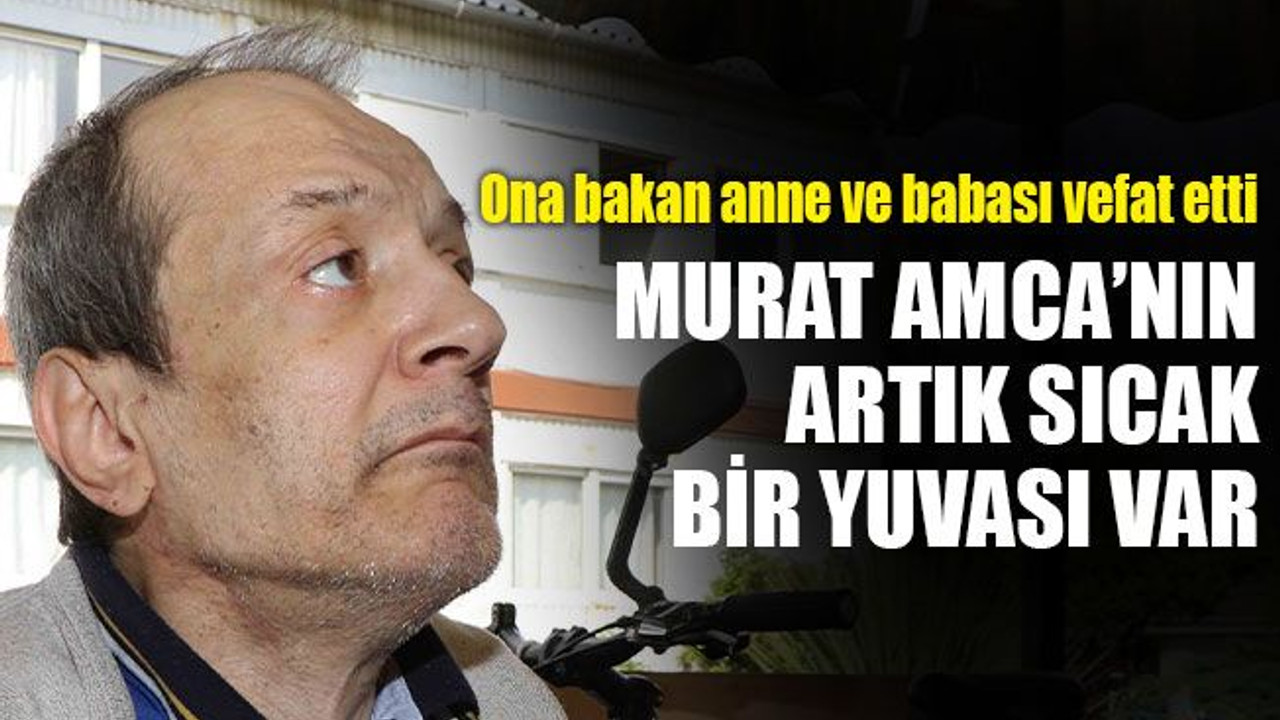 Ağır engelli Murat Amca’nın artık sıcak bir yuvası var
