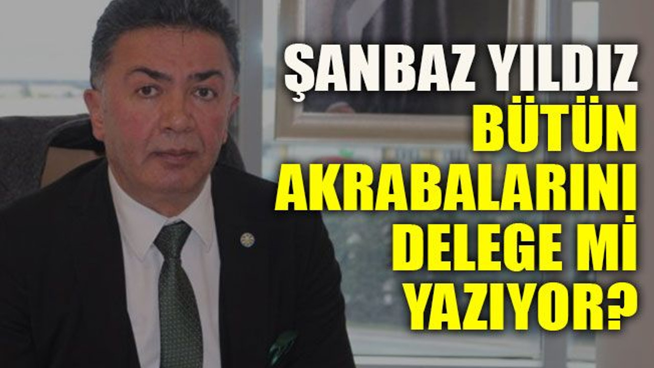 Şanbaz Yıldız bütün akrabalarını delege mi yazıyor?