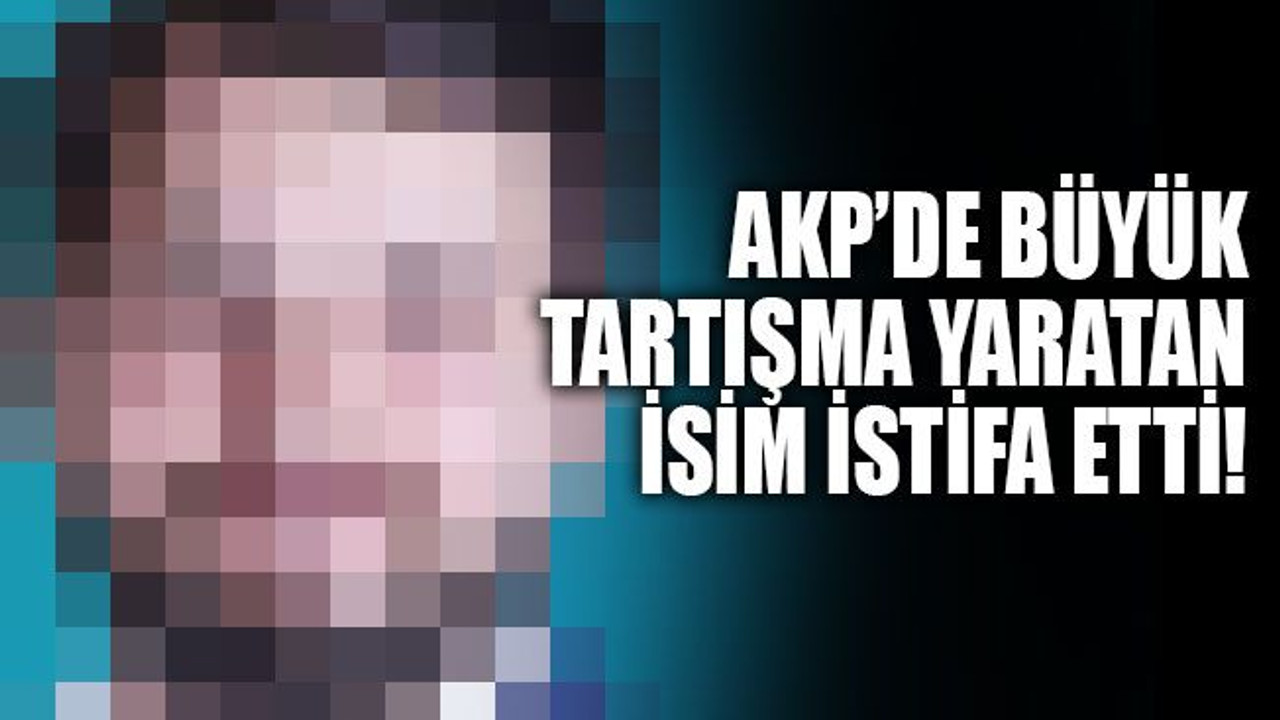 AKP’de büyük tartışma yaratan isim istifa etti!