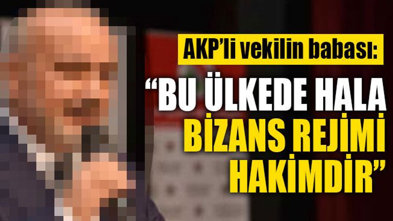 AKP’li vekilin babası: Bu ülkede hala Bizans rejimi hakimdir