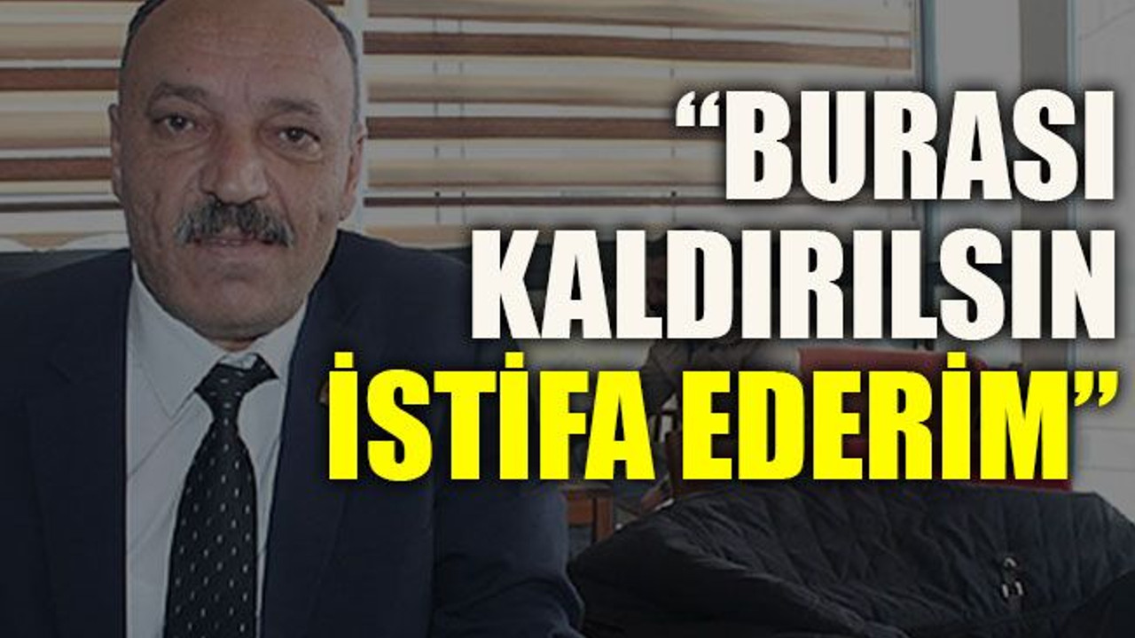 “Burası kaldırılsın istifa ederim”
