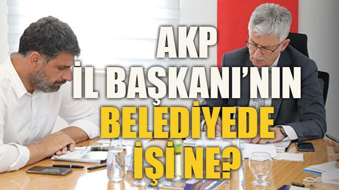 AKP İl Başkanı’nın belediyede işi ne?