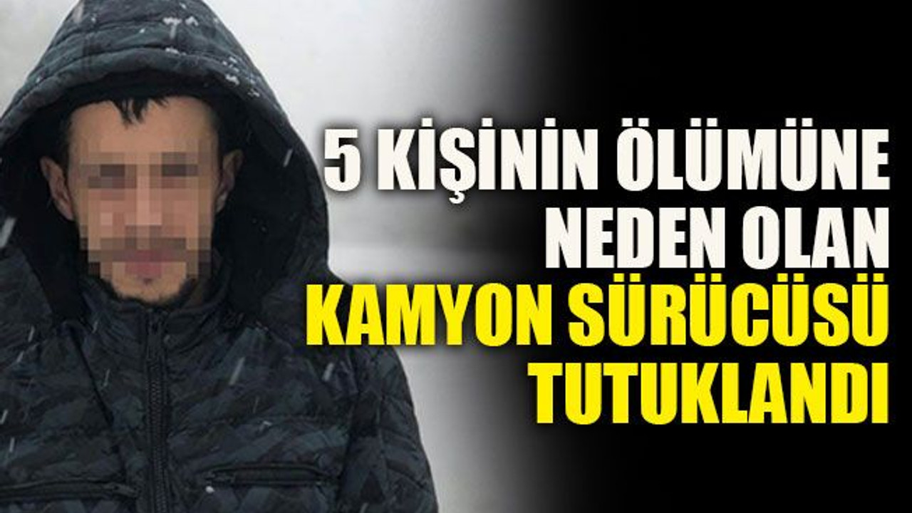 5 kişinin ölümüne neden olan kamyon sürücüsü tutuklandı