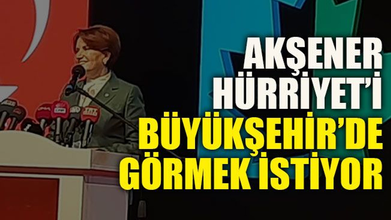 Akşener Hürriyet’i Büyükşehir’de görmek istiyor