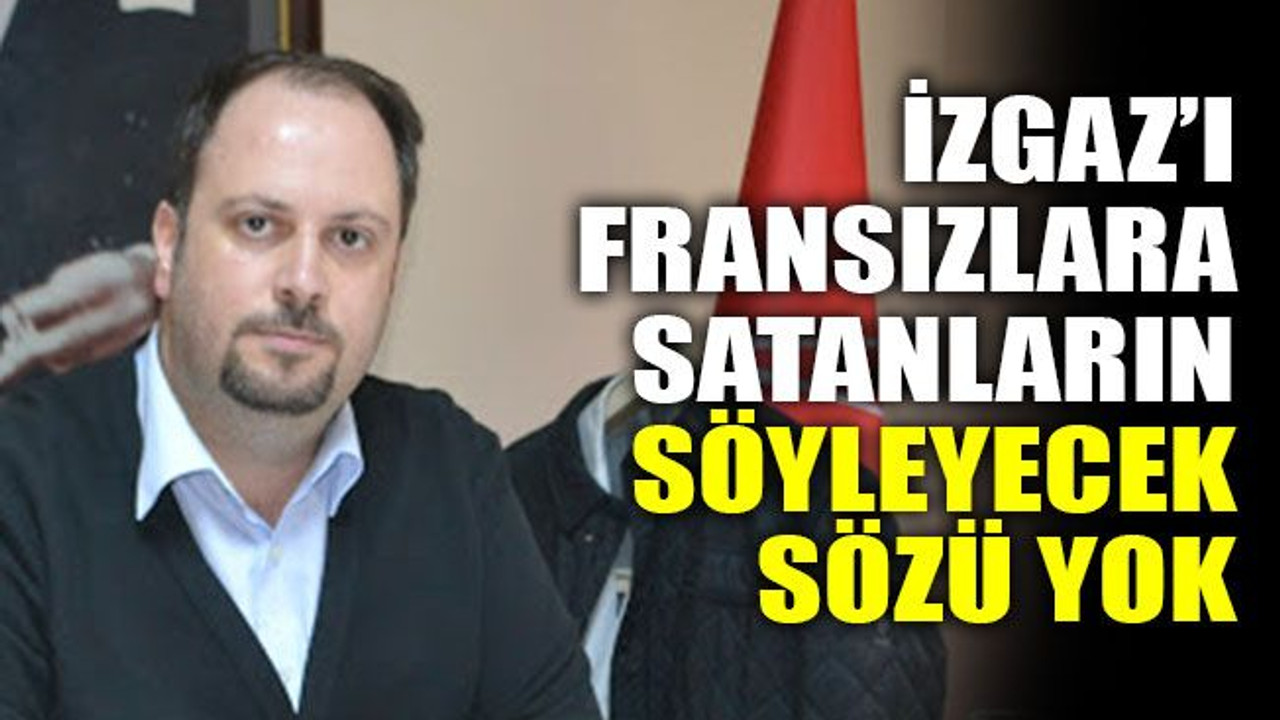 İZGAZ’ı Fransızlara satanların söyleyecek sözü yok