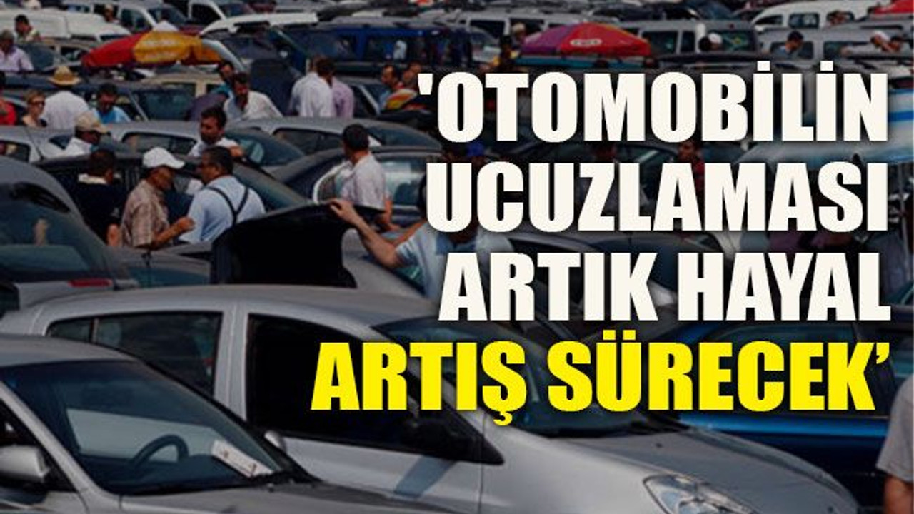 'Otomobilin ucuzlaması artık hayal, artış sürecek’