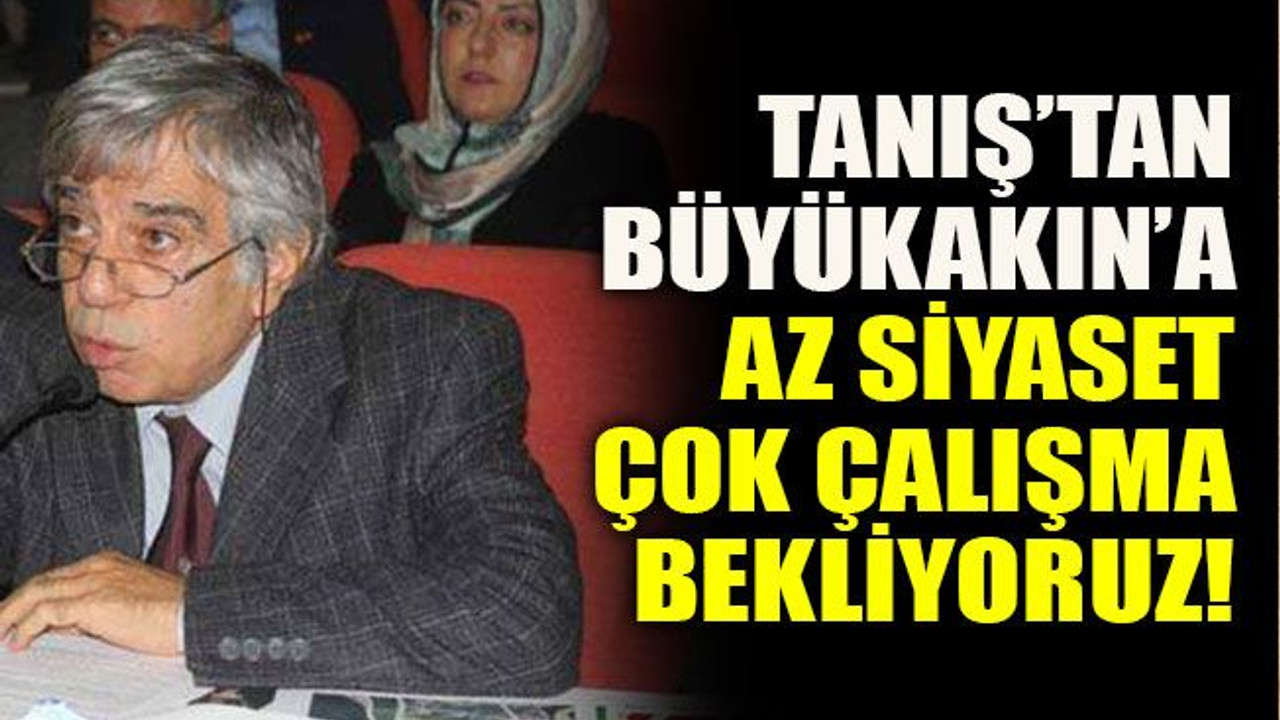 Tanış’tan Büyükakın’a: Az siyaset çok çalışma bekliyoruz!