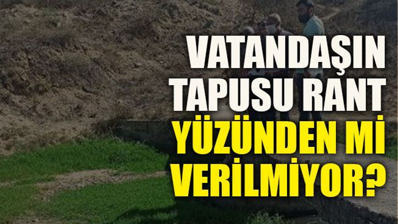 Vatandaşın tapusu rant yüzünden mi verilmiyor?