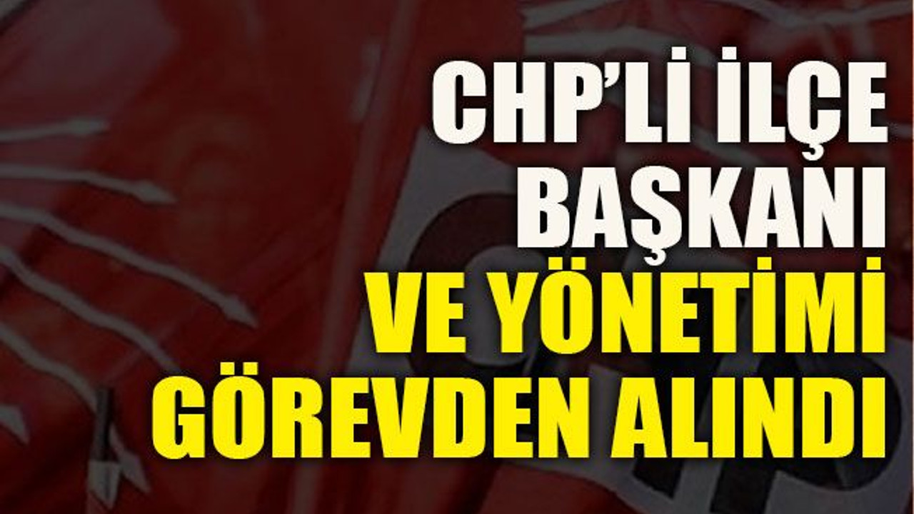 CHP’li İlçe Başkanı ve yönetimi görevden alındı