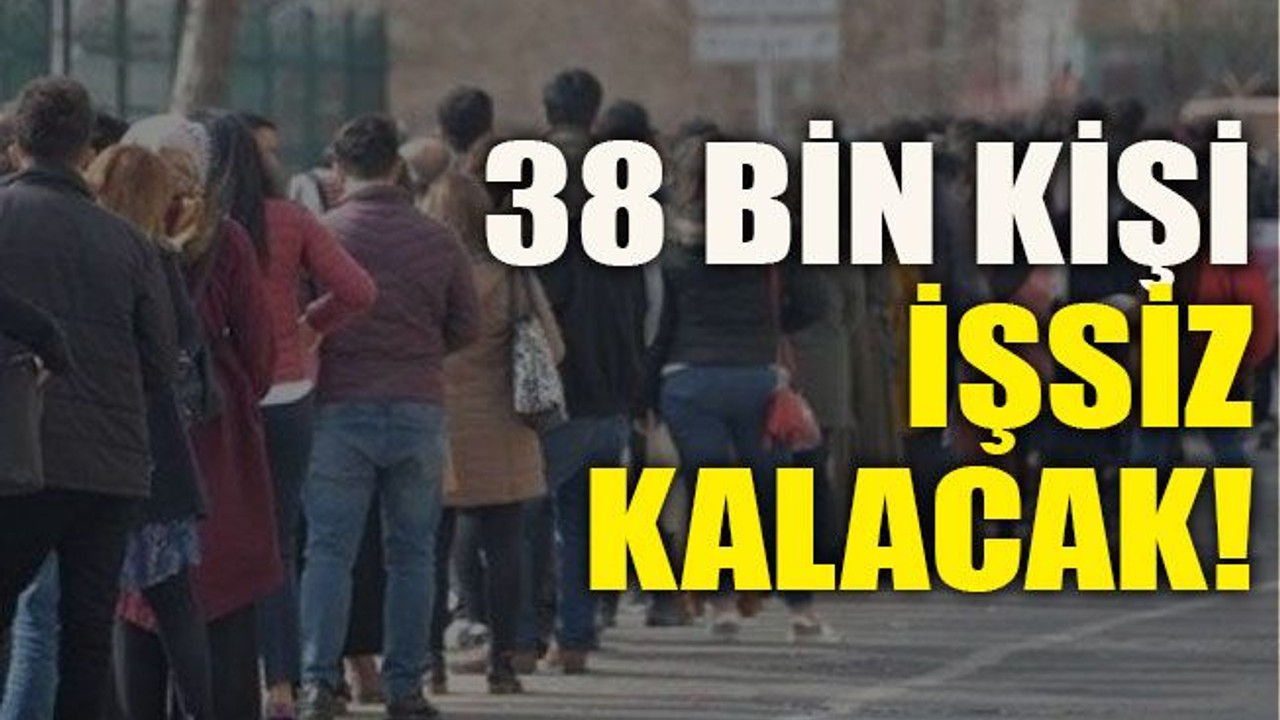 38 bin kişi işsiz kalacak!
