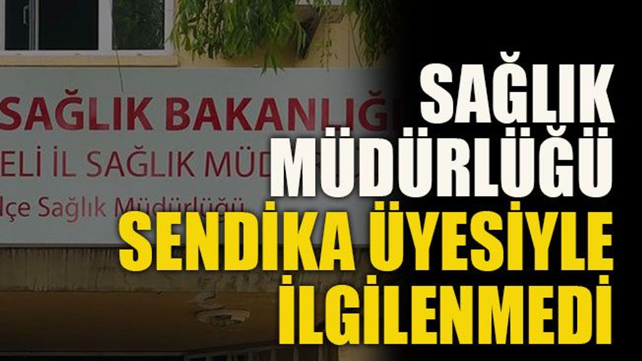 Sağlık Müdürlüğü sendika üyesiyle ilgilenmedi