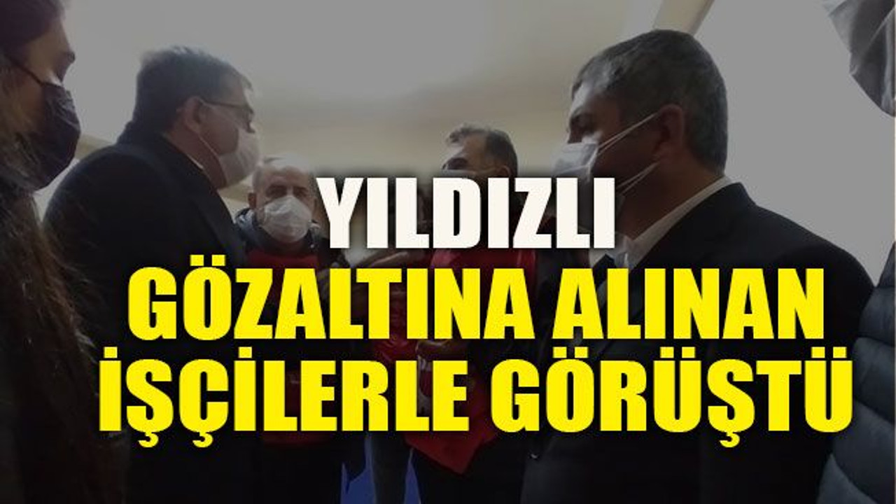 Yıldızlı gözaltına alınan işçilerle görüştü