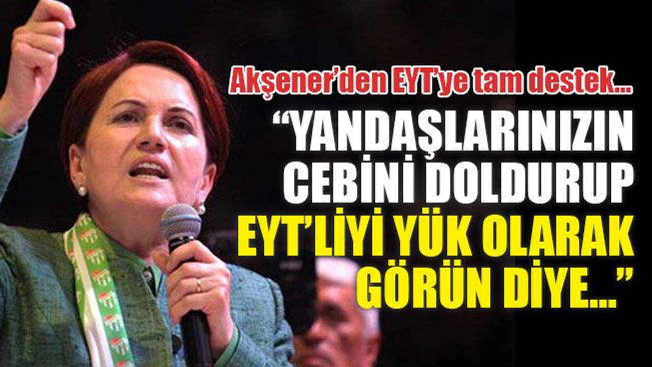 Akşener’den EYT’ye tam destek: Yandaşlarınızın cebini doldurup EYT’liyi yük olarak görün diye…