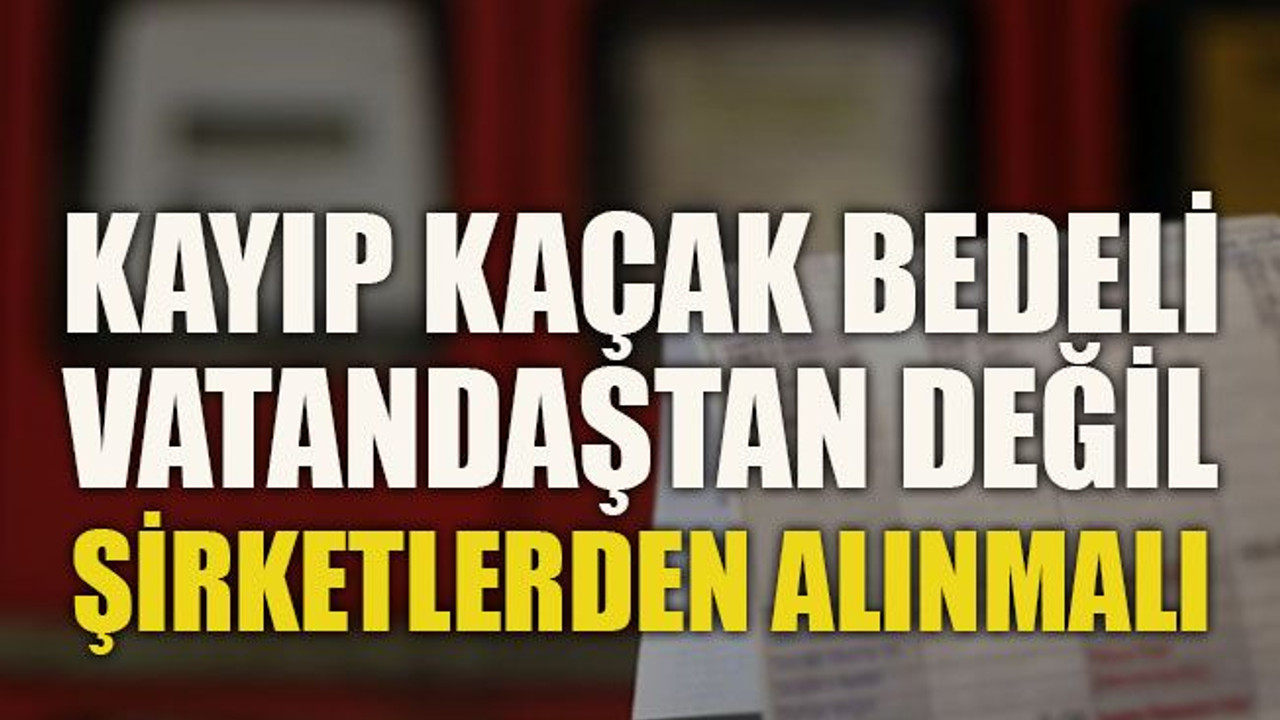 Kayıp kaçak bedeli vatandaştan değil şirketlerden alınmalı