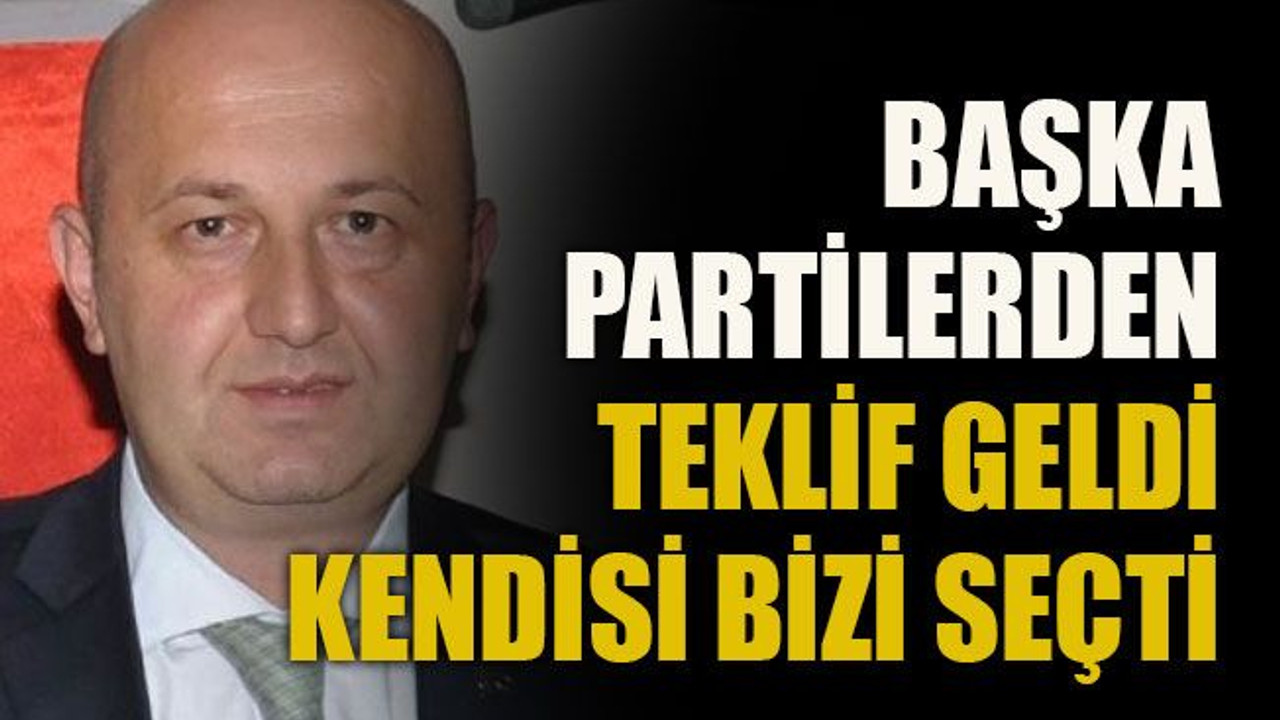 Başka partilerden teklif geldi kendisi bizi seçti!