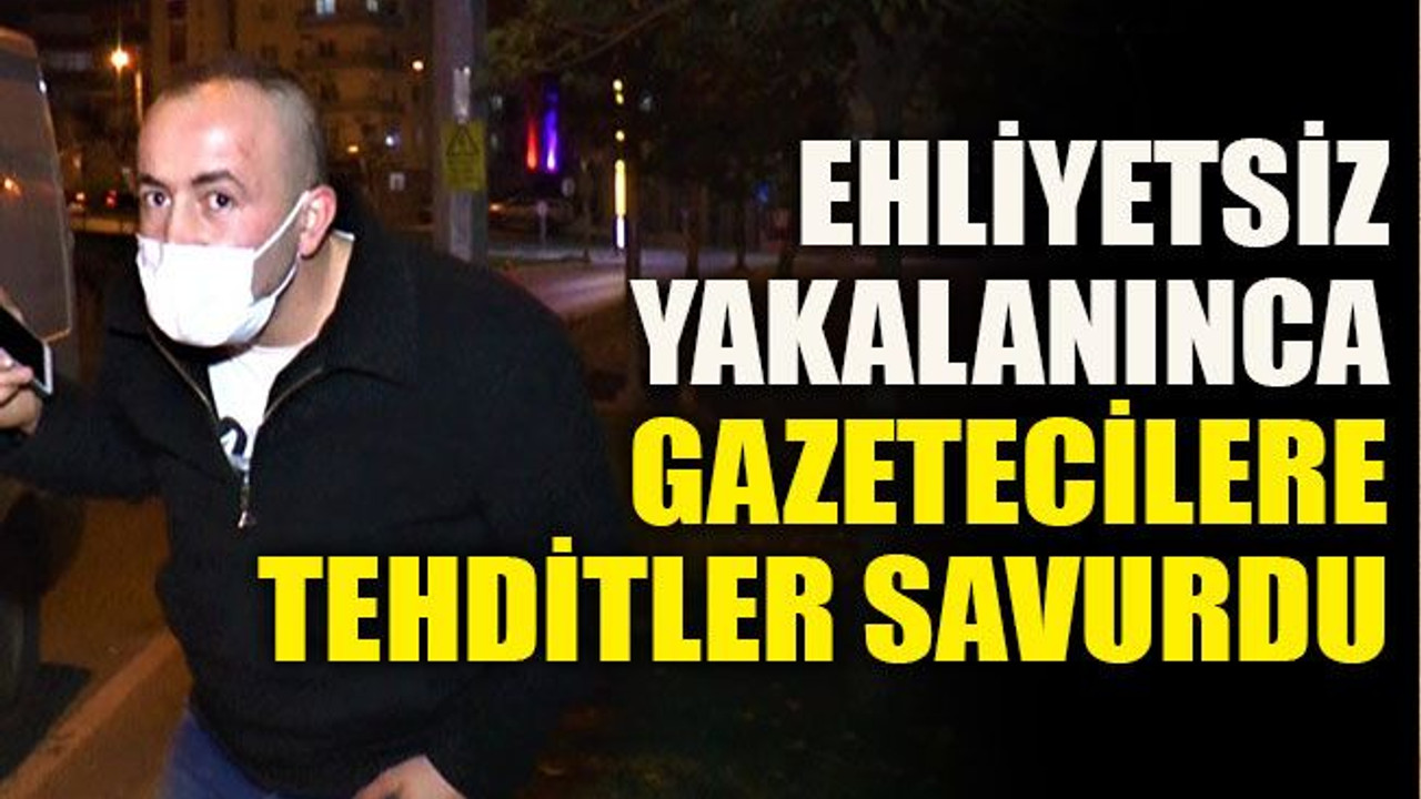 Ehliyetsiz yakalanınca gazetecilere tehditler savurdu
