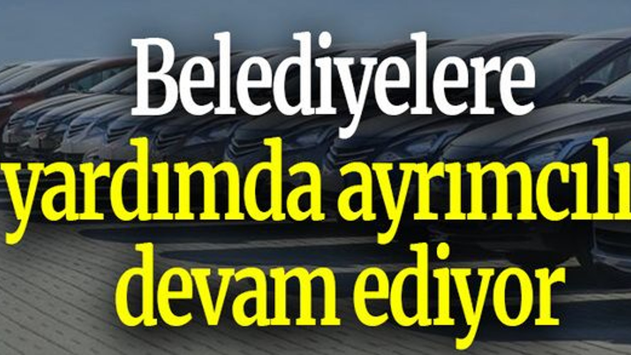 Belediyelere yardımda ayrımcılık devam ediyor